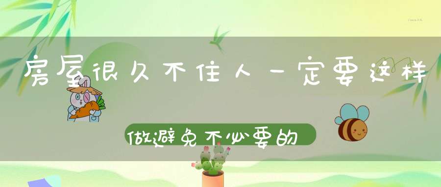 房屋很久不住人一定要这样做避免不必要的麻烦！