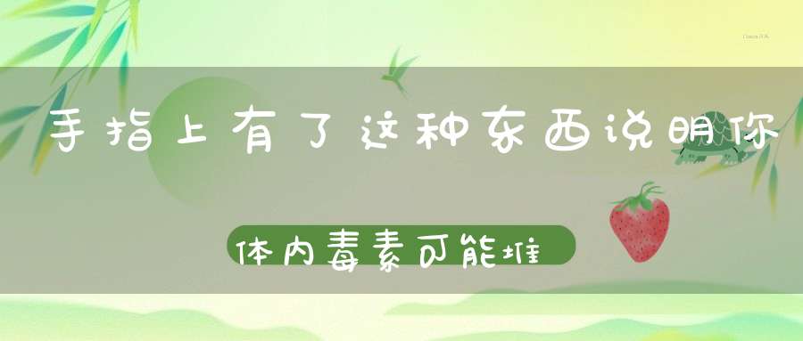 手指上有了这种东西说明你体内毒素可能堆积如山~