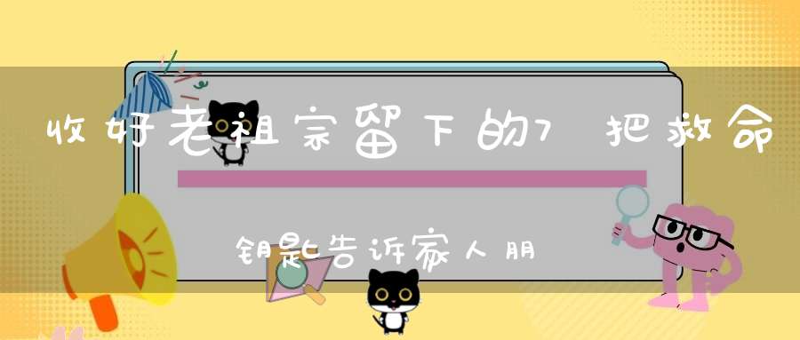 收好老祖宗留下的7把救命钥匙告诉家人朋友危急时能用上！