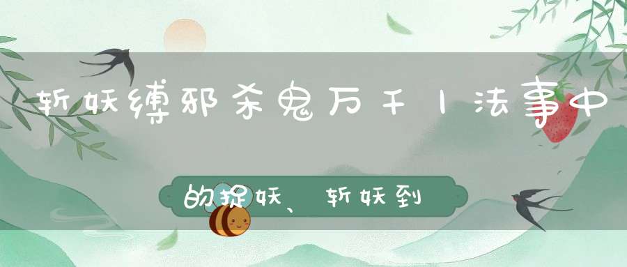 斩妖缚邪杀鬼万千丨法事中的捉妖、斩妖到底是怎么一回事