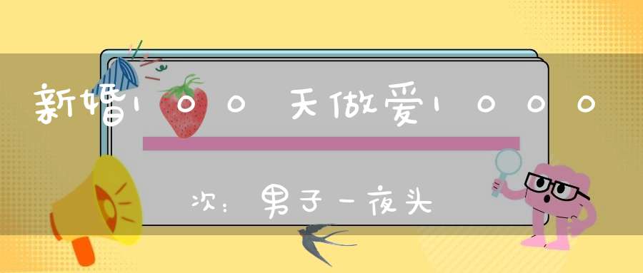 新婚100天做爱1000次：男子一夜头发全白妻子年轻15岁