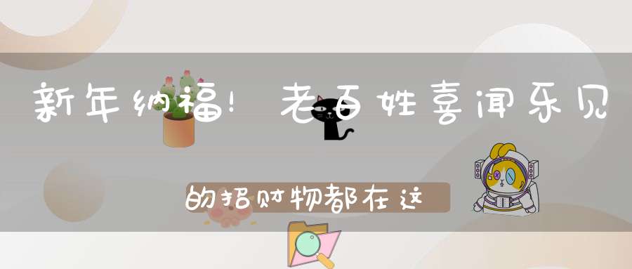新年纳福！老百姓喜闻乐见的招财物都在这里了！