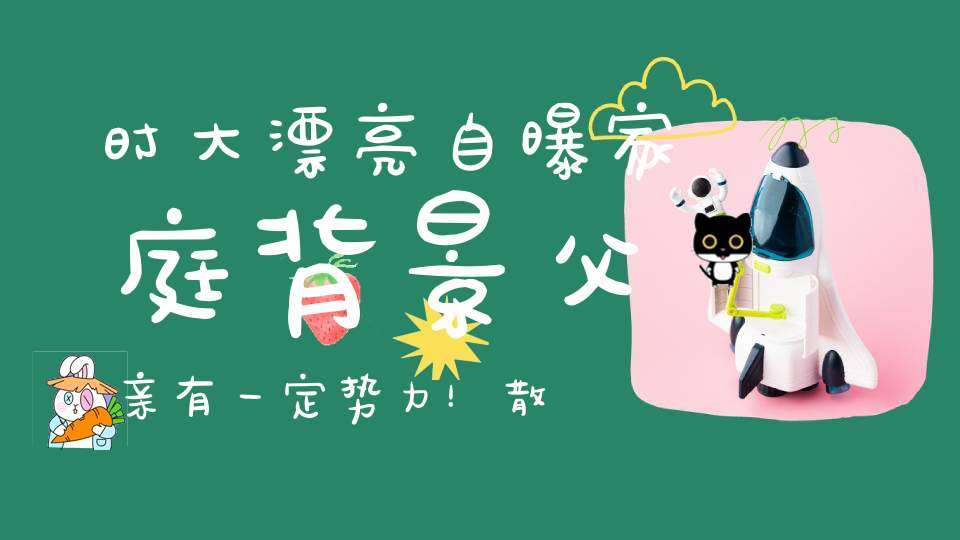 时大漂亮自曝家庭背景父亲有一定势力！散打解释屏蔽”道“字原因：不想被人说洗道家！抽成小结巴80立捧10W加！