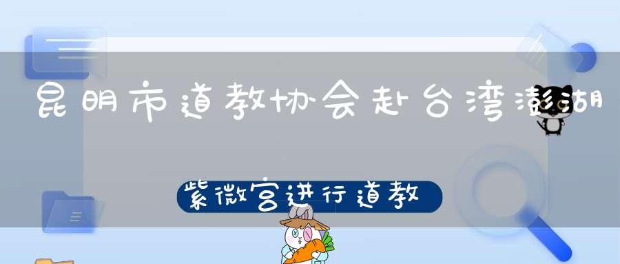 昆明市道教协会赴台湾澎湖紫微宫进行道教文化交流