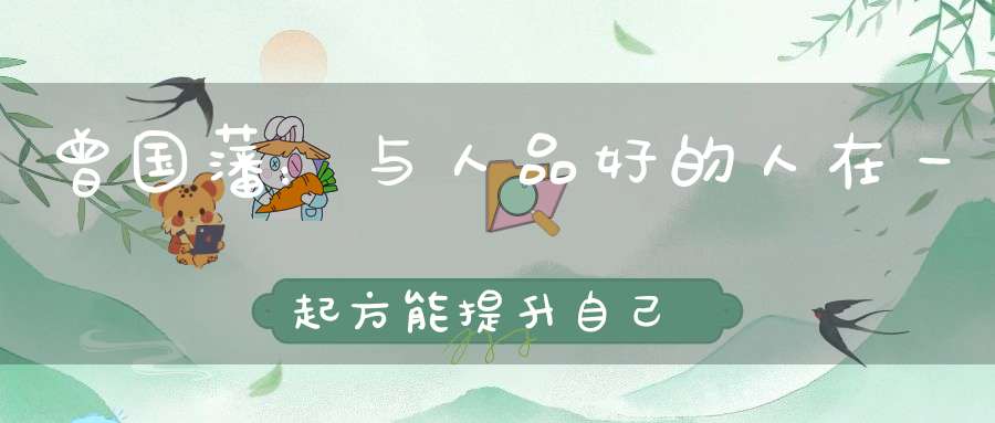 曾国藩：与人品好的人在一起方能提升自己【曾国藩家训】