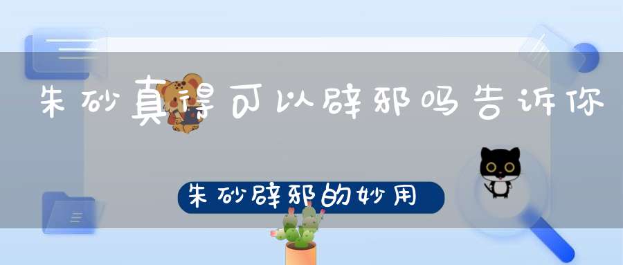 朱砂真得可以辟邪吗告诉你朱砂辟邪的妙用！