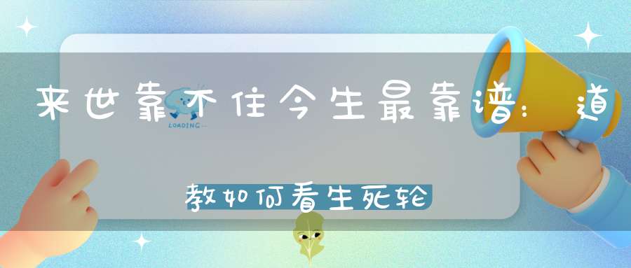 来世靠不住今生最靠谱：道教如何看生死轮回、来世今生！