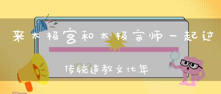 来太极宫和太极宗师一起过传统道教文化年你的春节一定充实而又精彩！