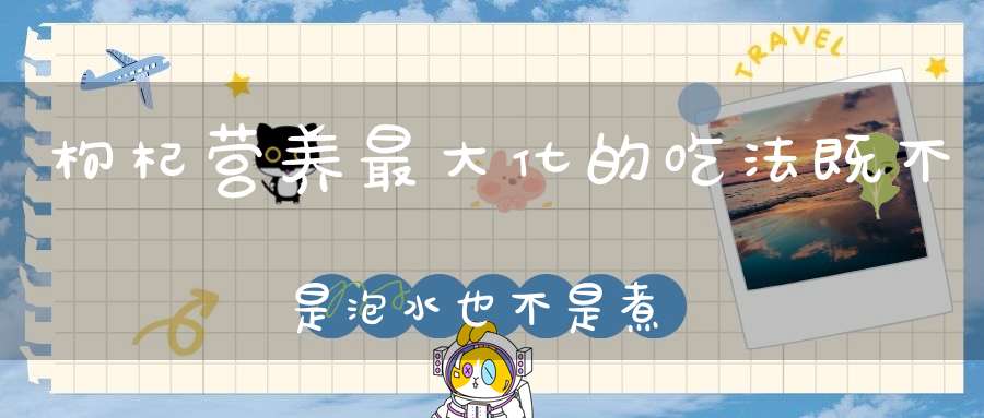 枸杞营养最大化的吃法既不是泡水也不是煮汤而是……