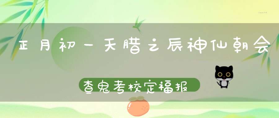 正月初一天腊之辰神仙朝会查鬼考校定福报！