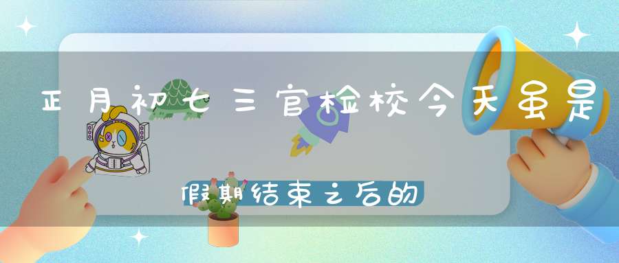 正月初七三官检校今天虽是假期结束之后的第一个工作日但亦万万不可懈怠！