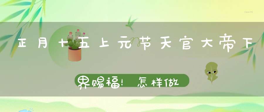 正月十五上元节天官大帝下界赐福！怎样做可得福无量消灾灭罪(附朝贺文疏)