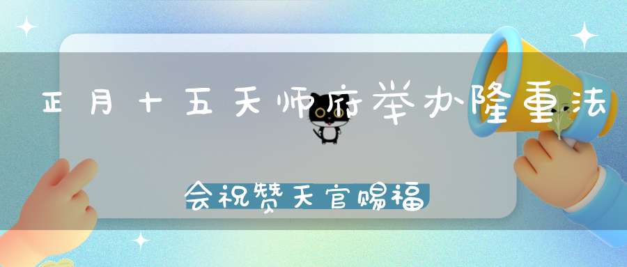 正月十五天师府举办隆重法会祝赞天官赐福恭贺祖天师圣诞