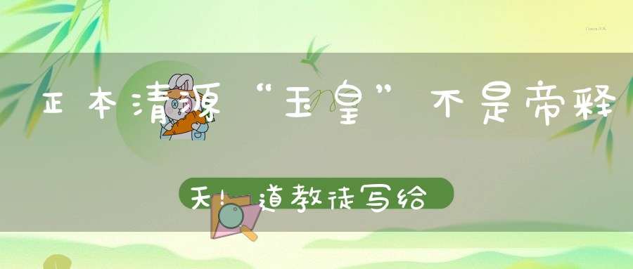 正本清源“玉皇”不是帝释天！道教徒写给佛教徒的一封公开信！