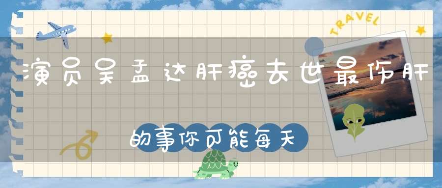 演员吴孟达肝癌去世最伤肝的事你可能每天都在做！