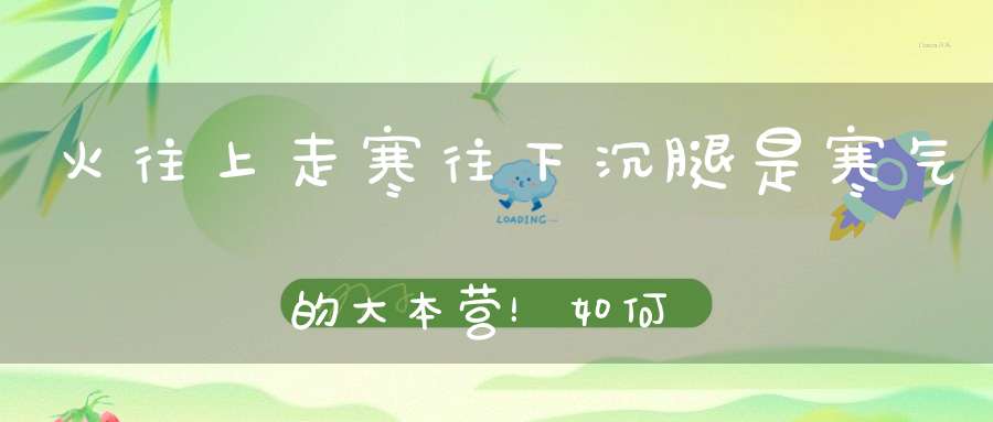 火往上走寒往下沉腿是寒气的大本营！如何驱寒这个方法一步到位！