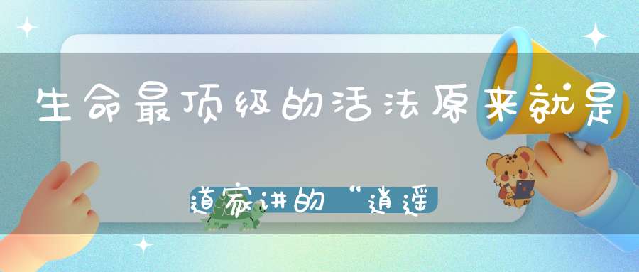生命最顶级的活法原来就是道家讲的“逍遥”