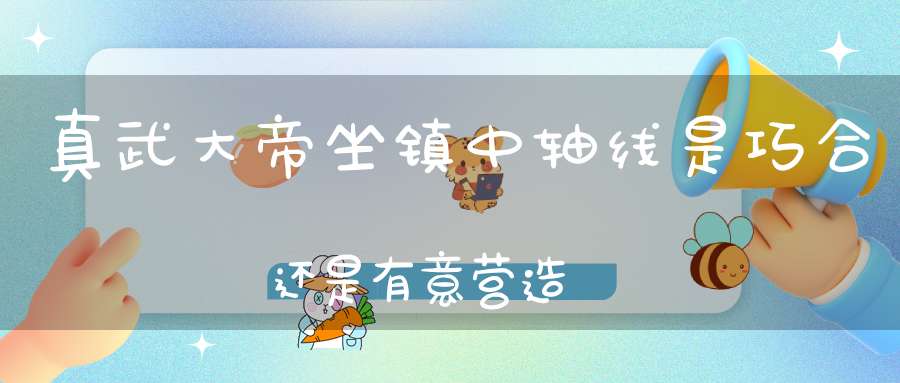 真武大帝坐镇中轴线是巧合还是有意营造