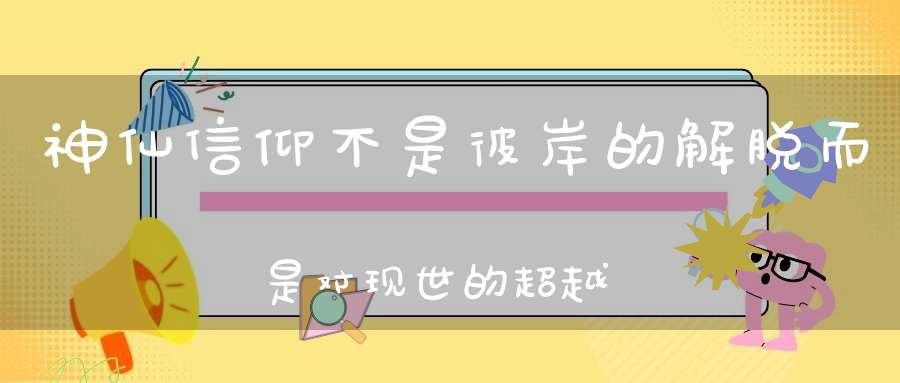 神仙信仰不是彼岸的解脱而是对现世的超越！
