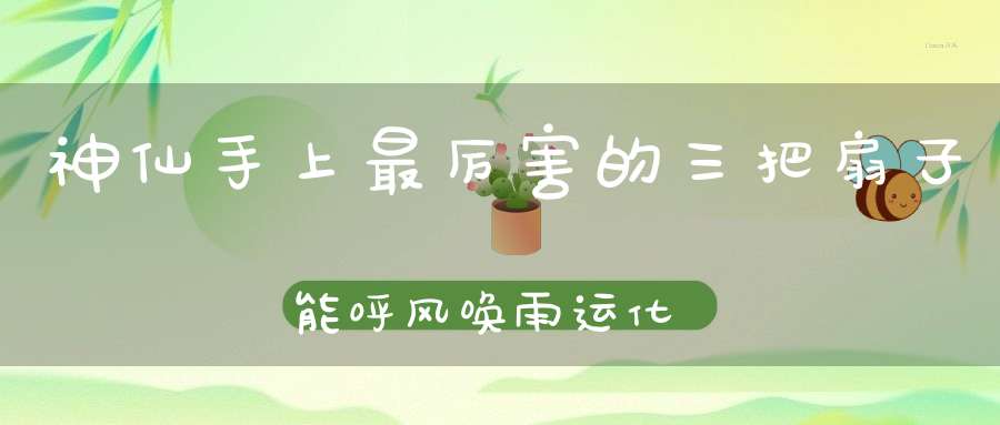 神仙手上最厉害的三把扇子能呼风唤雨运化乾坤！