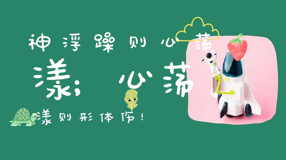 神浮躁则心荡漾；心荡漾则形体伤！