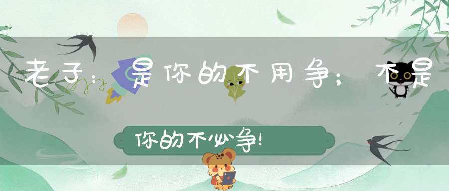老子：是你的不用争；不是你的不必争！