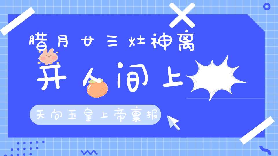 腊月廿三灶神离开人间上天向玉皇上帝禀报