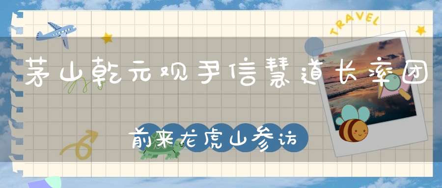 茅山乾元观尹信慧道长率团前来龙虎山参访