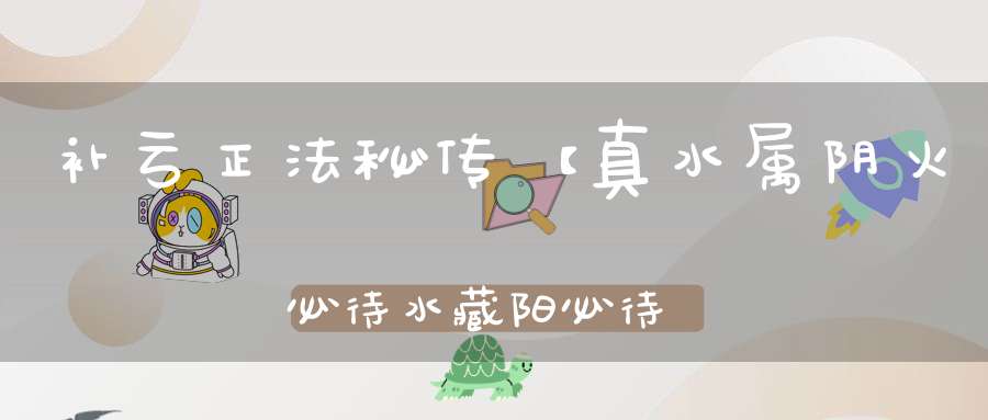 补亏正法秘传【真水属阴火必待水藏阳必待阴藏而后能长久】