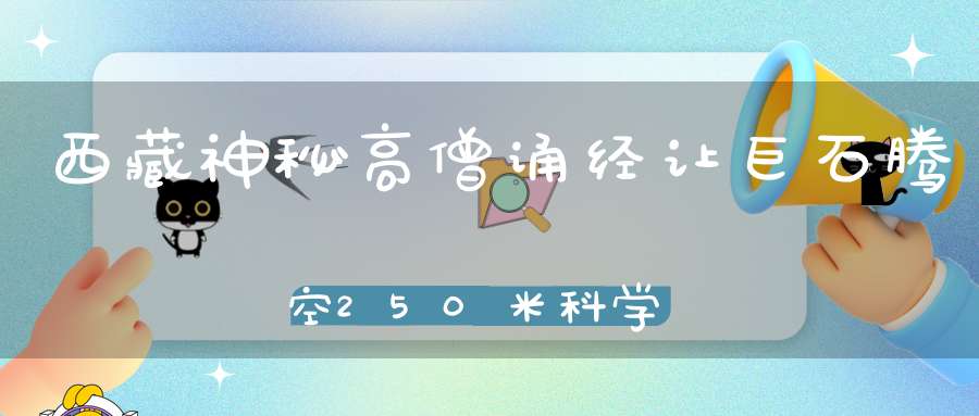 西藏神秘高僧诵经让巨石腾空250米科学无法解释！