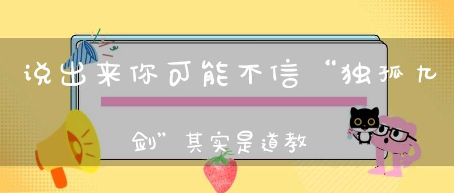 说出来你可能不信“独孤九剑”其实是道教修炼心法