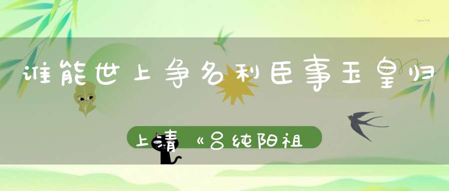 谁能世上争名利臣事玉皇归上清《吕纯阳祖师事略》
