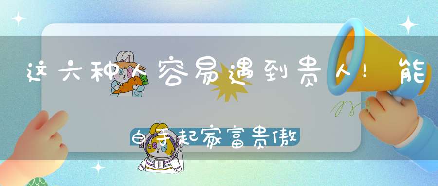 这六种人容易遇到贵人！能白手起家富贵傲人！