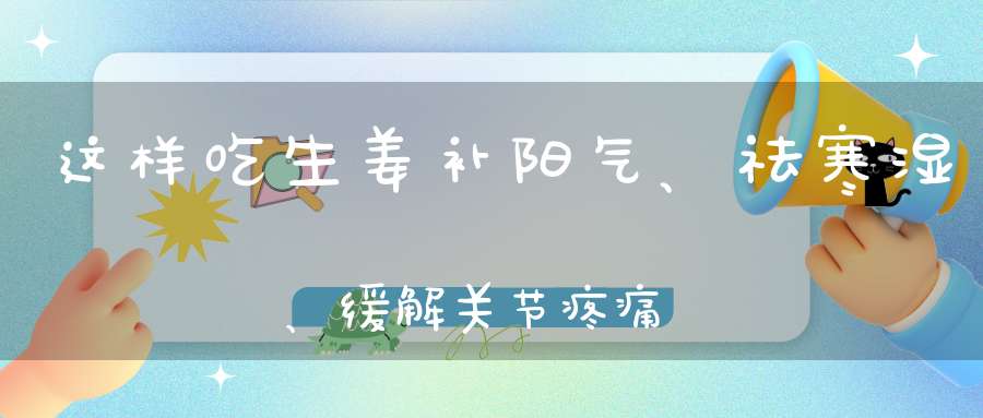 这样吃生姜补阳气、祛寒湿、缓解关节疼痛好处多到数不清