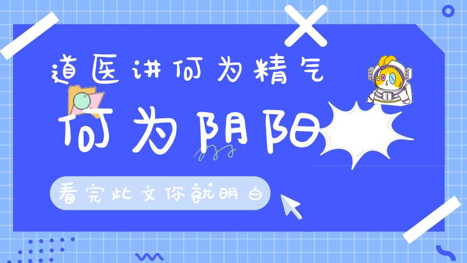 道医讲何为精气何为阴阳看完此文你就明白了!