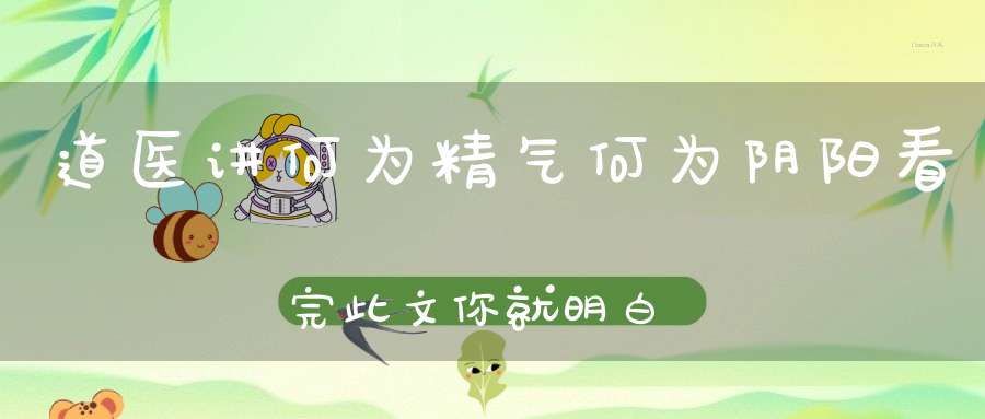道医讲何为精气何为阴阳看完此文你就明白了！