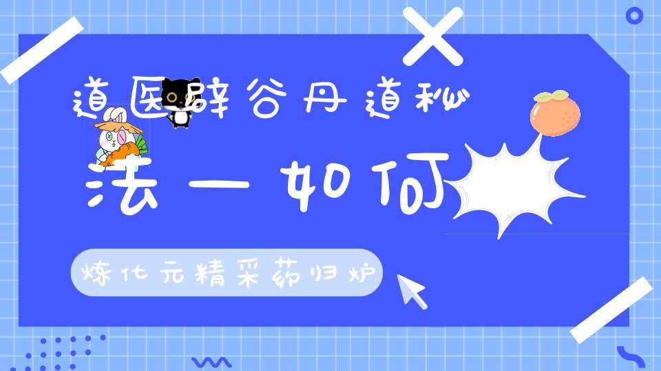 道医辟谷丹道秘法—如何炼化元精采药归炉降伏白虎白虎辟谷丹道炼精化气小周天大周天