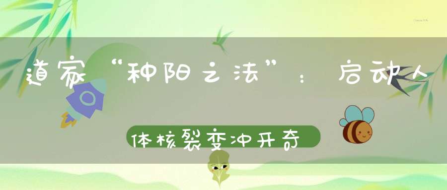 道家“种阳之法”：启动人体核裂变冲开奇经八脉能让七八十岁的老头变成少年郎！