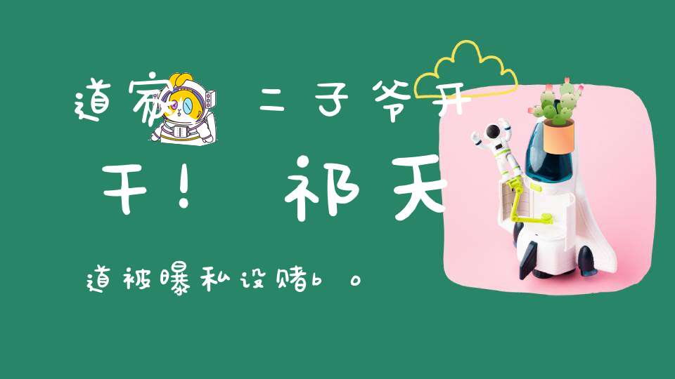 道家、二子爷开干！祁天道被曝私设赌bo平台！丁一站辛巴立场开怼二子爷！