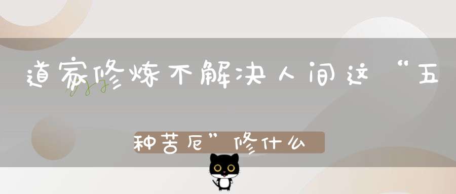 道家修炼不解决人间这“五种苦厄”修什么都白搭！