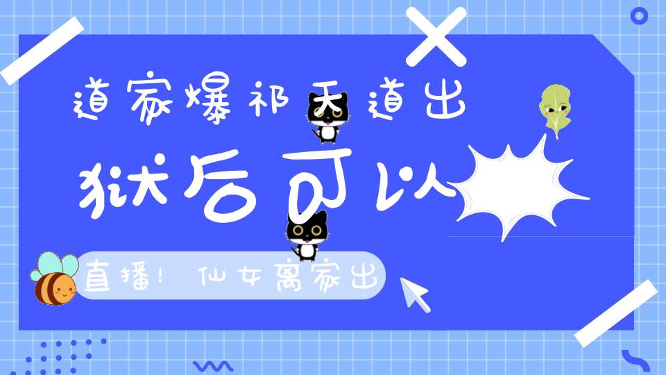道家爆祁天道出狱后可以直播！仙女离家出走痛哭：我就是最大的笑话！洋妈道歉挽留！