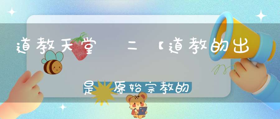 道教天堂觀二【道教的出現是對原始宗教的一次革命】