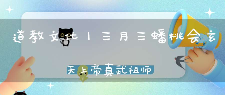 道教文化丨三月三蟠桃会玄天上帝真武祖师荡魔大天尊圣诞！见者吉祥