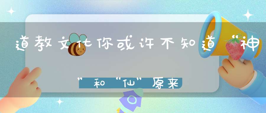 道教文化你或许不知道“神”和“仙”原来是有区别的