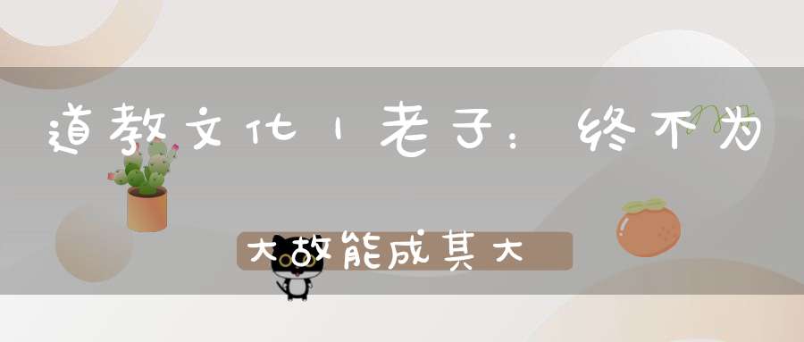 道教文化｜老子：终不为大故能成其大