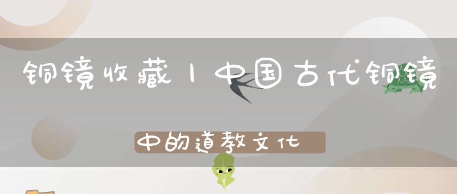 铜镜收藏丨中国古代铜镜中的道教文化