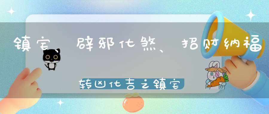 镇宅、辟邪化煞、招财纳福转凶化吉之镇宅宝物
