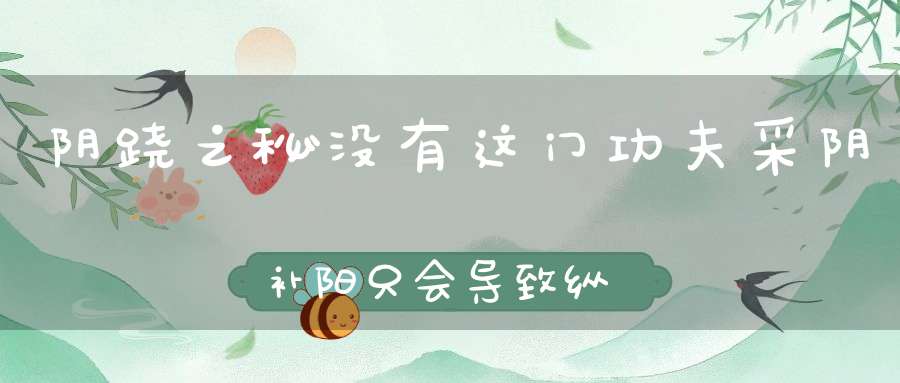 阴跷之秘没有这门功夫采阴补阳只会导致纵欲早亡
