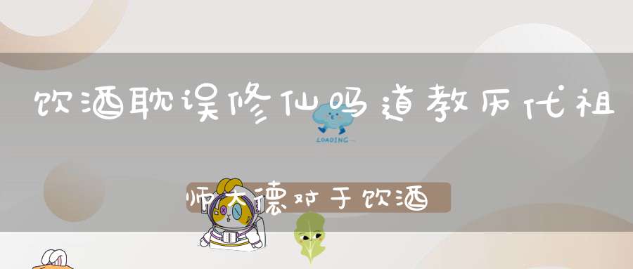 饮酒耽误修仙吗道教历代祖师大德对于饮酒的态度不可不知