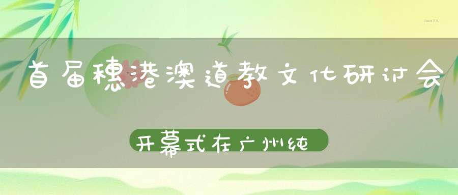 首届穗港澳道教文化研讨会开幕式在广州纯阳观隆重举行玄门道讯